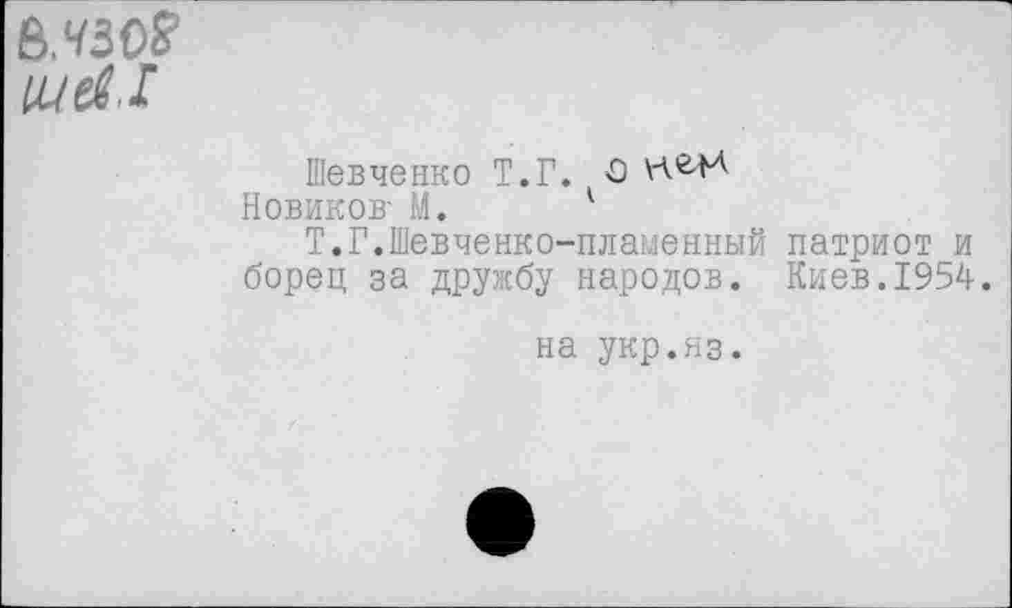 ﻿В.чзо?
щ^.1
Шевченко Т.Г. О
Новиков- М. 1
Т.Г.Шевчеяко-пламенный патриот и борец за дружбу народов. Киев.1954.
на укр.яз.